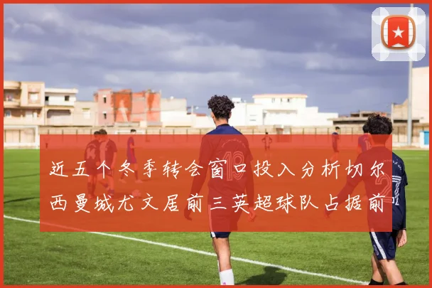 近五个冬季转会窗口投入分析切尔西曼城尤文居前三英超球队占据前十五名中的七席