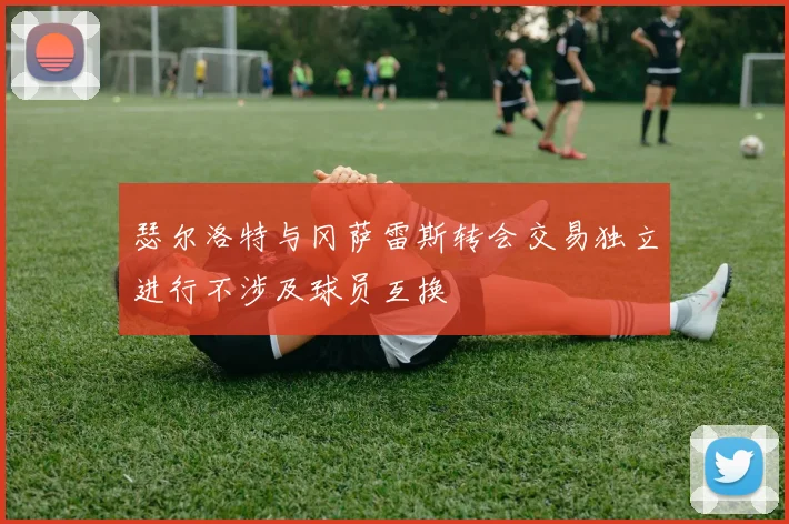 瑟尔洛特与冈萨雷斯转会交易独立进行不涉及球员互换
