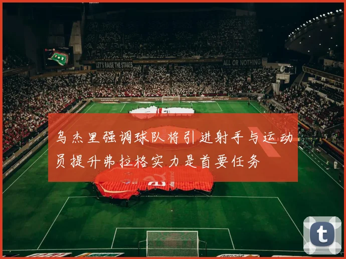 乌杰里强调球队将引进射手与运动员提升弗拉格实力是首要任务