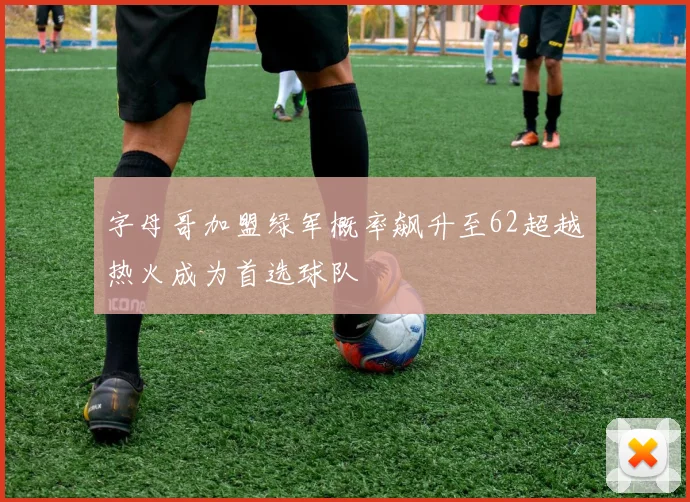 字母哥加盟绿军概率飙升至62超越热火成为首选球队