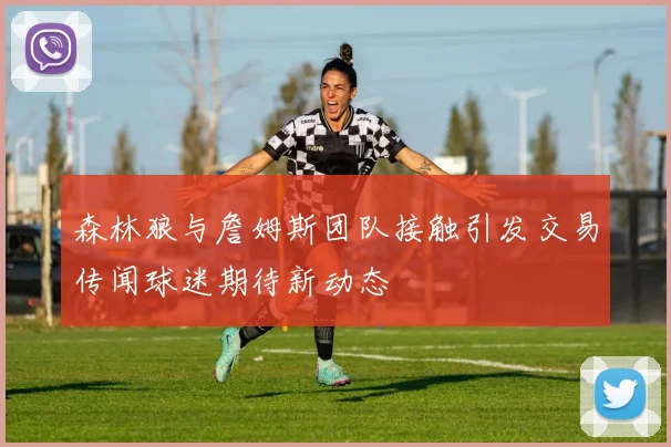 森林狼与詹姆斯团队接触引发交易传闻球迷期待新动态