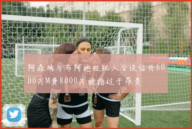 阿森纳与布阿迪经纪人洽谈估价6000万M费8000万被指过于昂贵