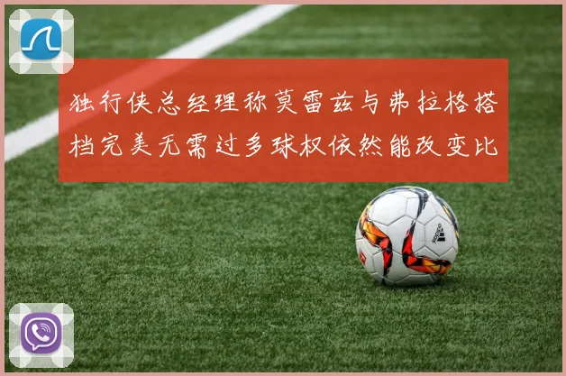 独行侠总经理称莫雷兹与弗拉格搭档完美无需过多球权依然能改变比赛局势