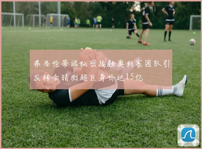 弗洛伦蒂诺秘密接触奥利塞团队引发转会猜测超巨身价达15亿