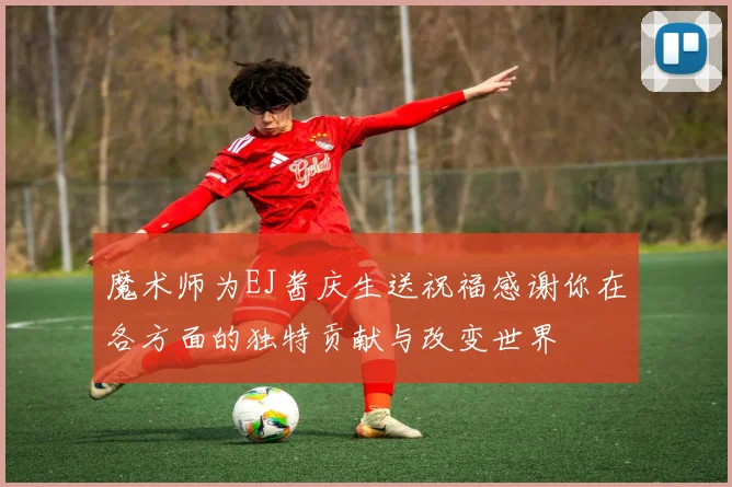 魔术师为EJ酱庆生送祝福感谢你在各方面的独特贡献与改变世界