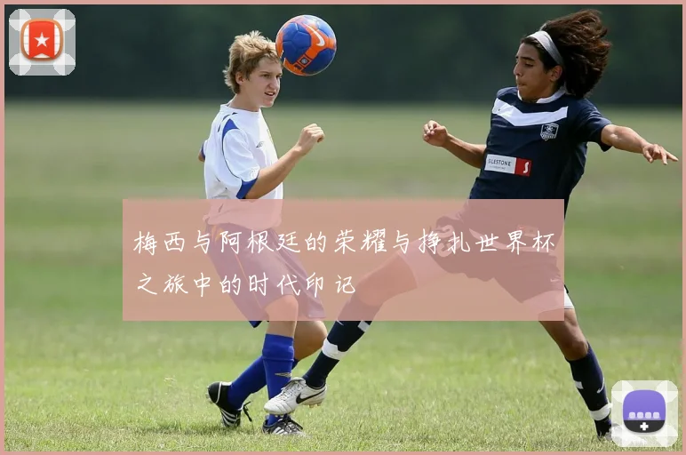 梅西与阿根廷的荣耀与挣扎世界杯之旅中的时代印记