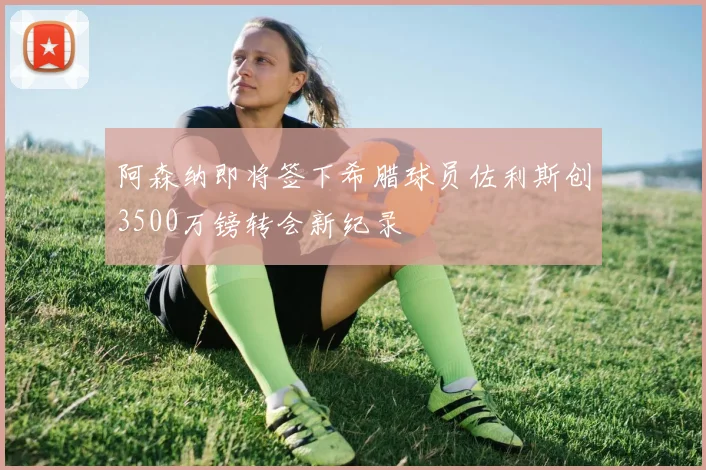 阿森纳即将签下希腊球员佐利斯创3500万镑转会新纪录
