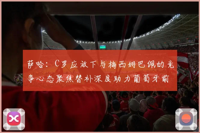 萨哈：C罗应放下与梅西姆巴佩的竞争心态聚焦替补深度助力葡萄牙前行