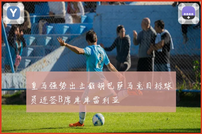 皇马强势出击截胡巴萨马竞目标球员连签B席库库雷利亚