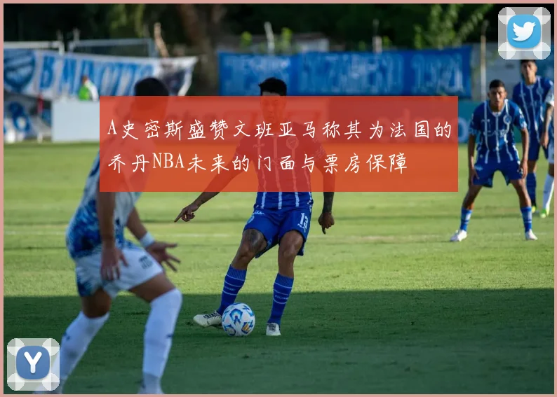 A史密斯盛赞文班亚马称其为法国的乔丹NBA未来的门面与票房保障