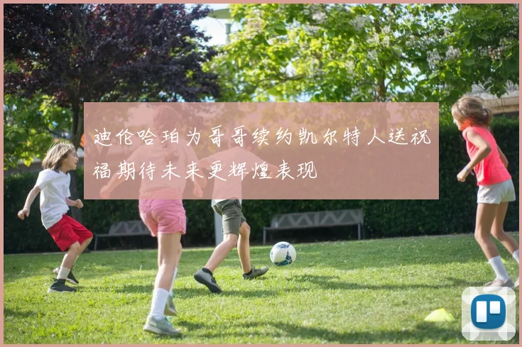 迪伦哈珀为哥哥续约凯尔特人送祝福期待未来更辉煌表现