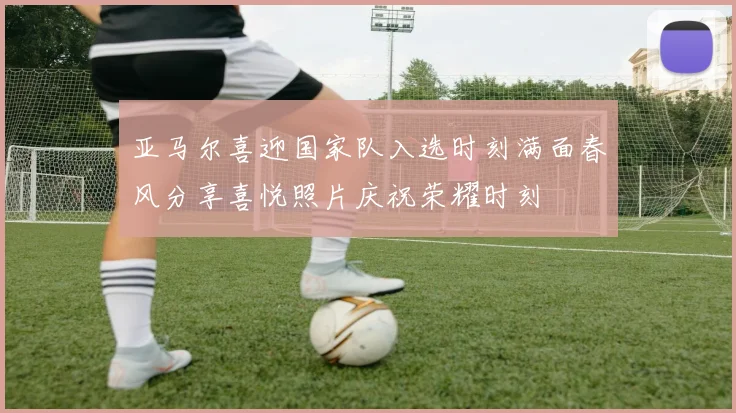 亚马尔喜迎国家队入选时刻满面春风分享喜悦照片庆祝荣耀时刻