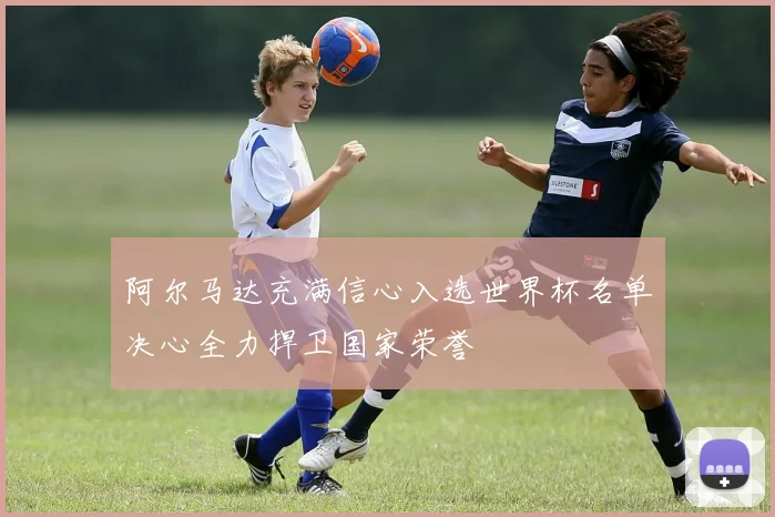 阿尔马达充满信心入选世界杯名单决心全力捍卫国家荣誉