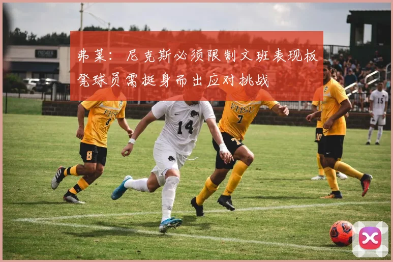 弗莱：尼克斯必须限制文班表现板凳球员需挺身而出应对挑战