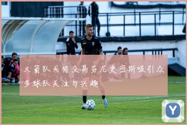 火箭队或将交易芬尼史密斯吸引众多球队关注与兴趣