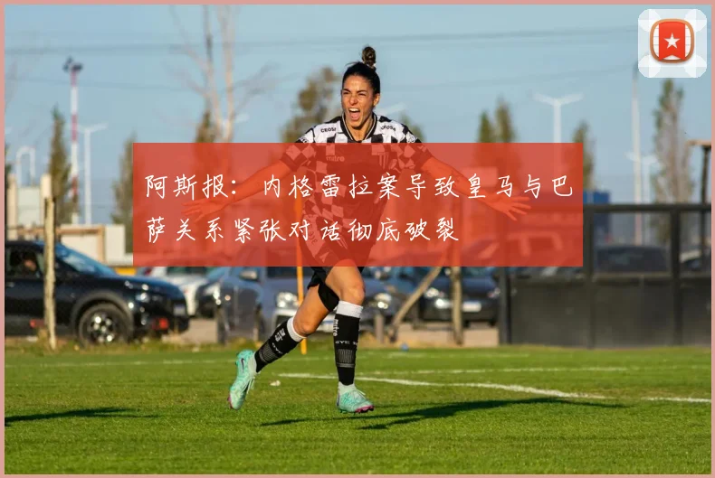 阿斯报：内格雷拉案导致皇马与巴萨关系紧张对话彻底破裂