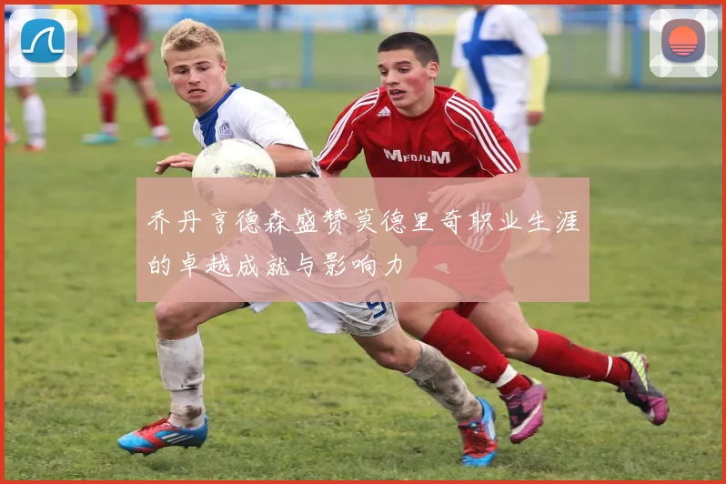 乔丹亨德森盛赞莫德里奇职业生涯的卓越成就与影响力