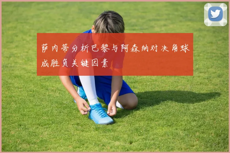 萨内蒂分析巴黎与阿森纳对决角球成胜负关键因素