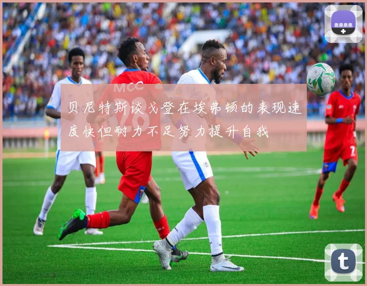 贝尼特斯谈戈登在埃弗顿的表现速度快但耐力不足努力提升自我