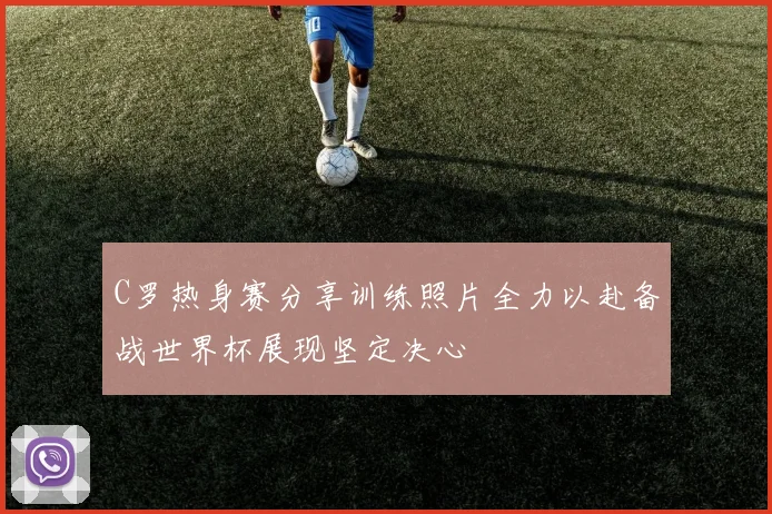 C罗热身赛分享训练照片全力以赴备战世界杯展现坚定决心