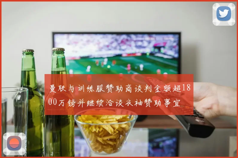曼联与训练服赞助商谈判金额超1800万镑并继续洽谈衣袖赞助事宜