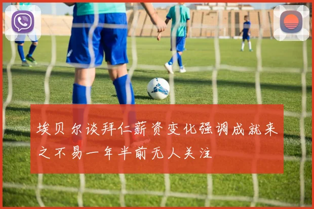 埃贝尔谈拜仁薪资变化强调成就来之不易一年半前无人关注
