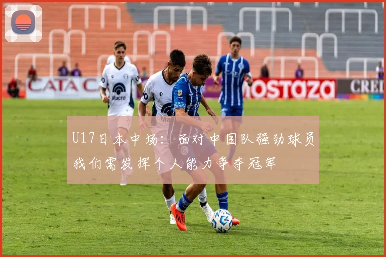 U17日本中场：面对中国队强劲球员我们需发挥个人能力争夺冠军
