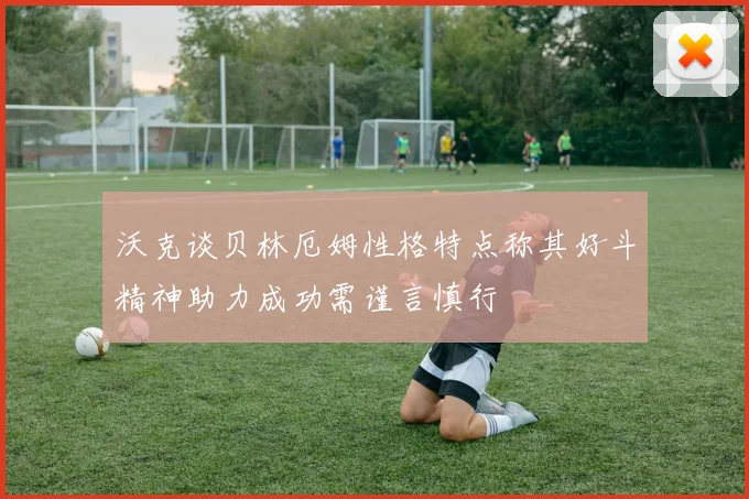 沃克谈贝林厄姆性格特点称其好斗精神助力成功需谨言慎行